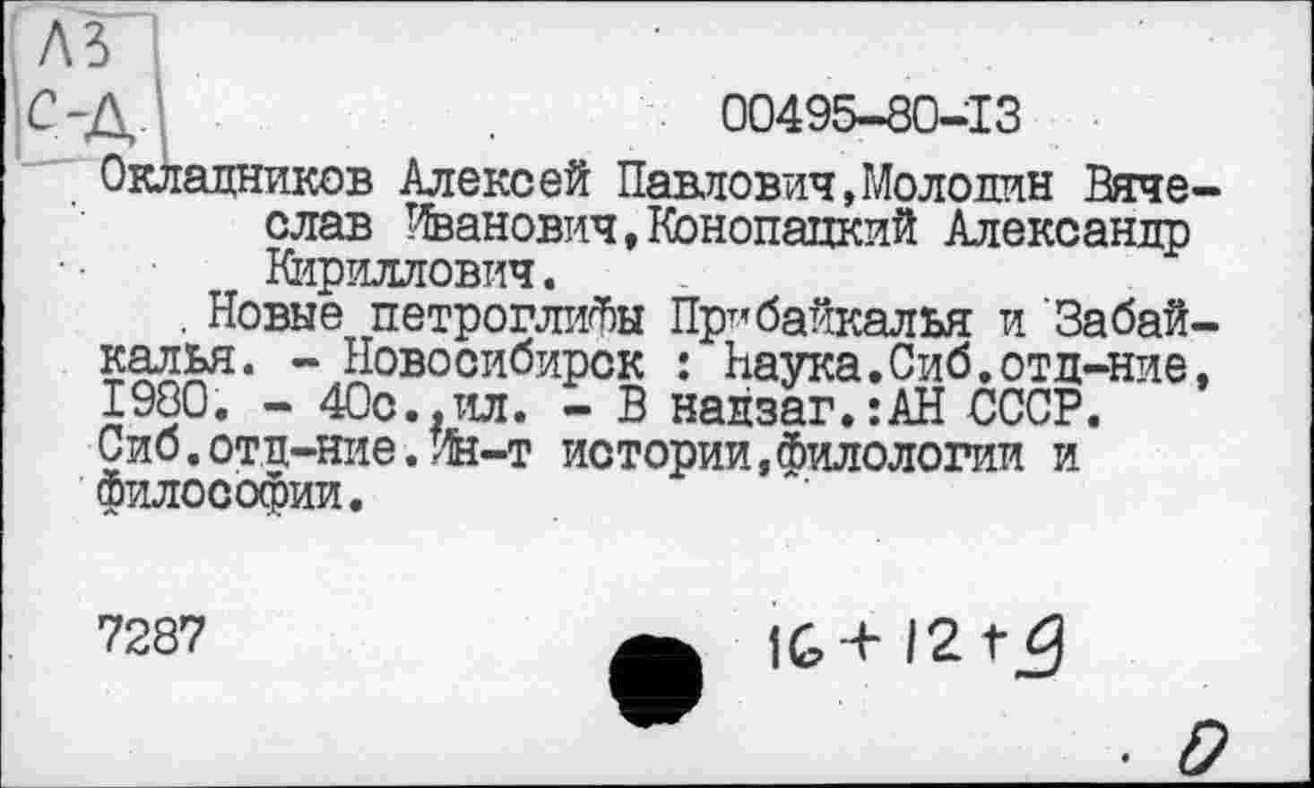 ﻿ілз~і
С-Д	00495-80-13
Окладников Алексей Павлович,Моло дин Вячеслав Иванович, Конопапкий Александр Кириллович.
. Новые петроглифы Прибайкалья и Забайкалья. - Новосибирск : Наука.Сиб.отд-ние, 1980. - 40с.,ил. - В надзаг.:АН СССР. Сиб.отд-ние.Ин-т истории,Филологии и философии.
7287
1G + 12
D